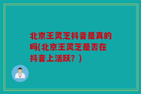 北京王灵芝抖音是真的吗(北京王灵芝是否在抖音上活跃？)