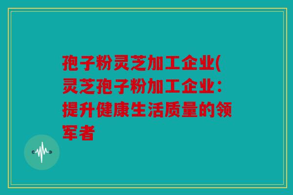 孢子粉灵芝加工企业(灵芝孢子粉加工企业：提升健康生活质量的领军者