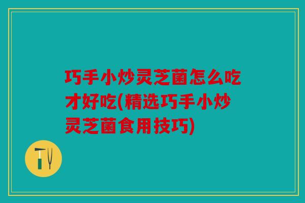 巧手小炒灵芝菌怎么吃才好吃(精选巧手小炒灵芝菌食用技巧)