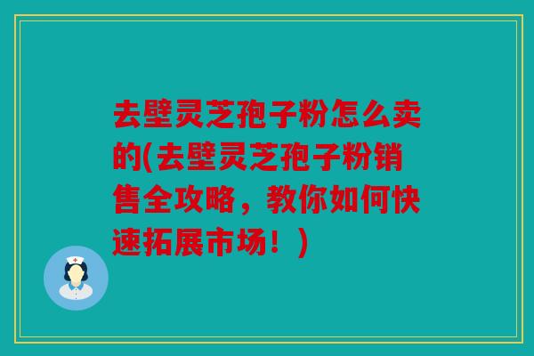 去壁灵芝孢子粉怎么卖的(去壁灵芝孢子粉销售全攻略，教你如何快速拓展市场！)