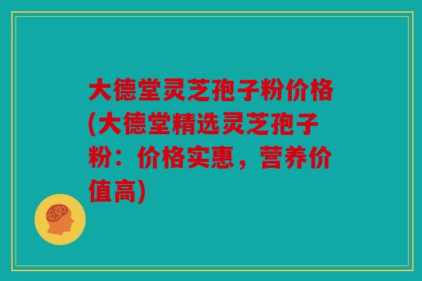 大德堂灵芝孢子粉价格(大德堂精选灵芝孢子粉：价格实惠，营养价值高)