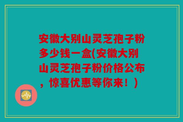 安徽大别山灵芝孢子粉多少钱一盒(安徽大别山灵芝孢子粉价格公布，惊喜优惠等你来！)