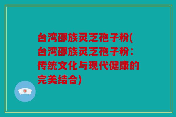 台湾邵族灵芝孢子粉(台湾邵族灵芝孢子粉：传统文化与现代健康的完美结合)
