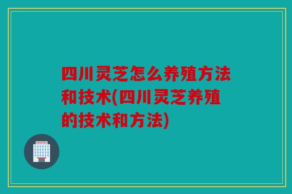 四川灵芝怎么养殖方法和技术(四川灵芝养殖的技术和方法)