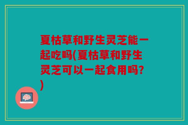 夏枯草和野生灵芝能一起吃吗(夏枯草和野生灵芝可以一起食用吗？)