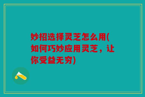 妙招选择灵芝怎么用(如何巧妙应用灵芝，让你受益无穷)