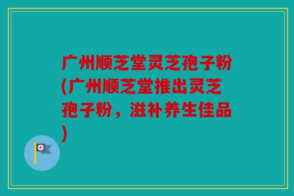 广州顺芝堂灵芝孢子粉(广州顺芝堂推出灵芝孢子粉，滋补养生佳品)