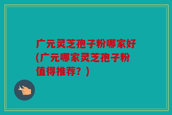 广元灵芝孢子粉哪家好(广元哪家灵芝孢子粉值得推荐？)