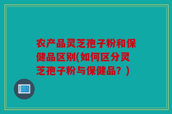 农产品灵芝孢子粉和保健品区别(如何区分灵芝孢子粉与保健品？)