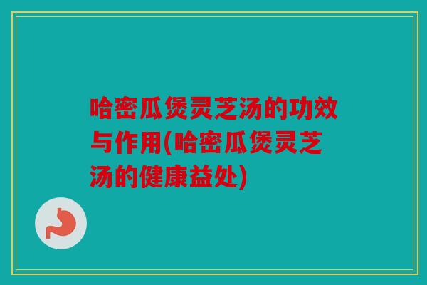 哈密瓜煲灵芝汤的功效与作用(哈密瓜煲灵芝汤的健康益处)