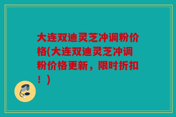 大连双迪灵芝冲调粉价格(大连双迪灵芝冲调粉价格更新，限时折扣！)