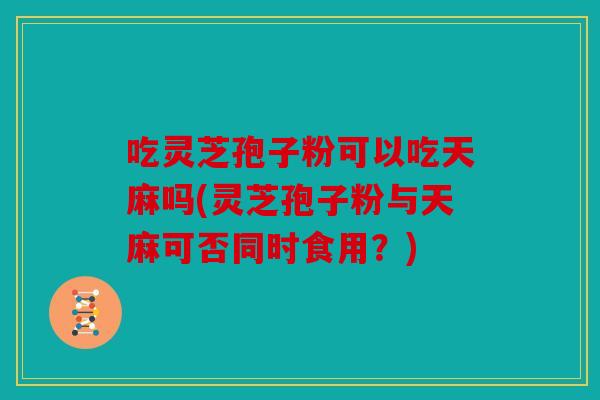 吃灵芝孢子粉可以吃天麻吗(灵芝孢子粉与天麻可否同时食用？)