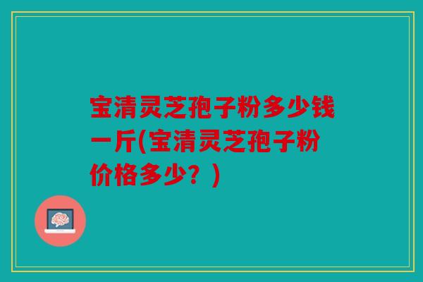 宝清灵芝孢子粉多少钱一斤(宝清灵芝孢子粉价格多少？)
