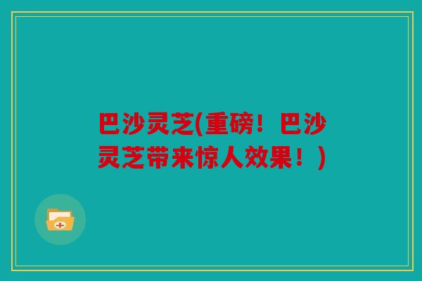 巴沙灵芝(重磅！巴沙灵芝带来惊人效果！)
