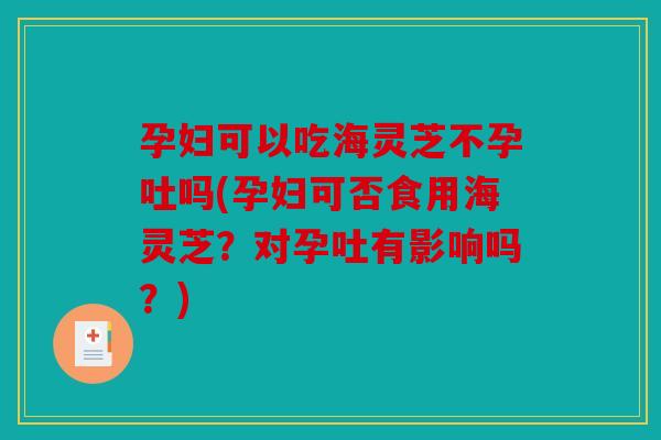 孕妇可以吃海灵芝不孕吐吗(孕妇可否食用海灵芝？对孕吐有影响吗？)