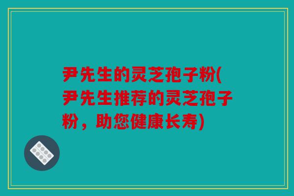 尹先生的灵芝孢子粉(尹先生推荐的灵芝孢子粉，助您健康长寿)