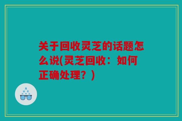 关于回收灵芝的话题怎么说(灵芝回收：如何正确处理？)