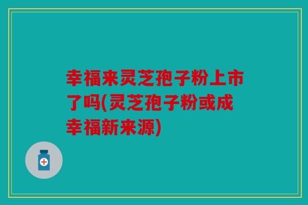 幸福来灵芝孢子粉上市了吗(灵芝孢子粉或成幸福新来源)