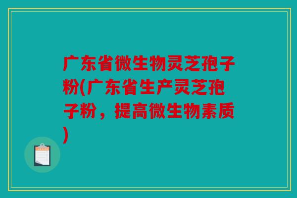广东省微生物灵芝孢子粉(广东省生产灵芝孢子粉，提高微生物素质)