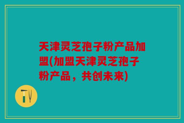 天津灵芝孢子粉产品加盟(加盟天津灵芝孢子粉产品，共创未来)