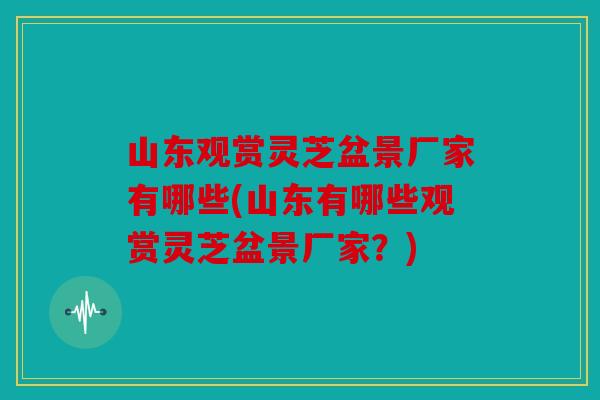 山东观赏灵芝盆景厂家有哪些(山东有哪些观赏灵芝盆景厂家？)