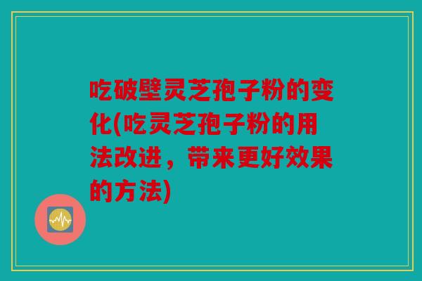吃破壁灵芝孢子粉的变化(吃灵芝孢子粉的用法改进，带来更好效果的方法)