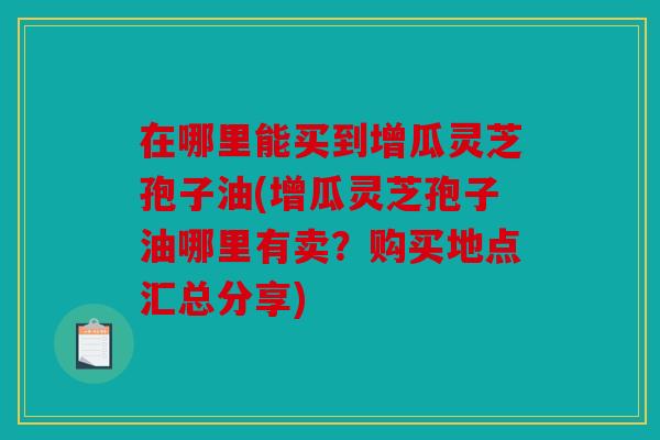 在哪里能买到增瓜灵芝孢子油(增瓜灵芝孢子油哪里有卖？购买地点汇总分享)