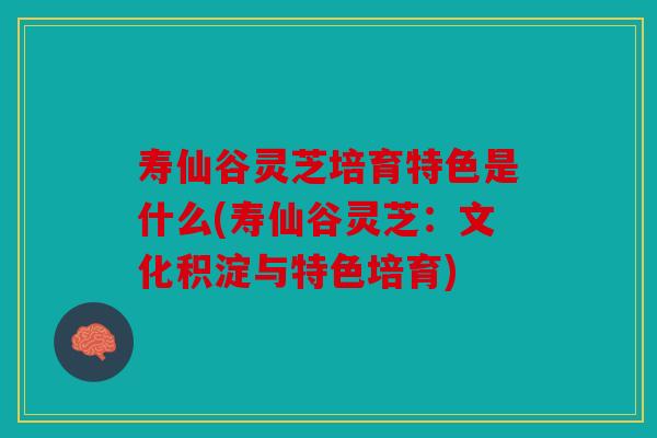 寿仙谷灵芝培育特色是什么(寿仙谷灵芝：文化积淀与特色培育)