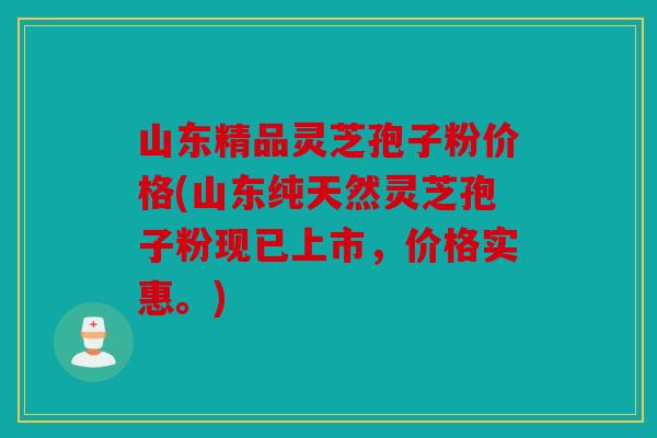 山东精品灵芝孢子粉价格(山东纯天然灵芝孢子粉现已上市，价格实惠。)