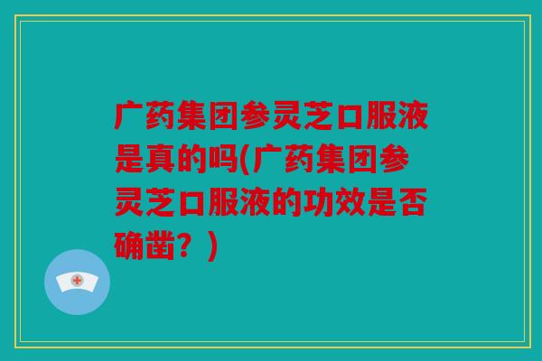 广药集团参灵芝口服液是真的吗(广药集团参灵芝口服液的功效是否确凿？)
