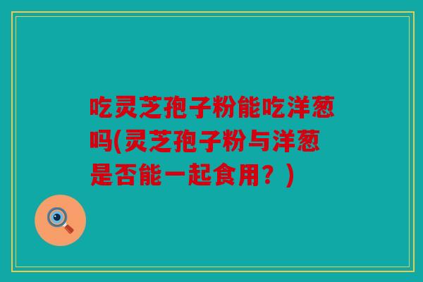 吃灵芝孢子粉能吃洋葱吗(灵芝孢子粉与洋葱是否能一起食用？)