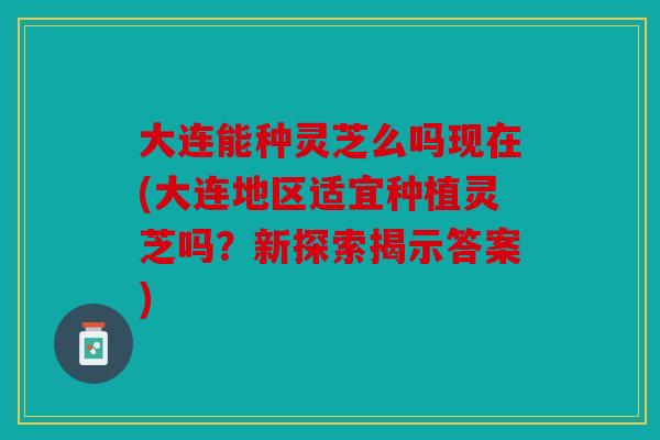 大连能种灵芝么吗现在(大连地区适宜种植灵芝吗？新探索揭示答案)