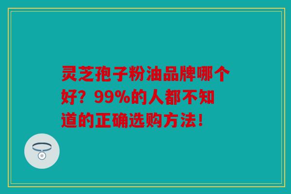 灵芝孢子粉油品牌哪个好？99%的人都不知道的正确选购方法！
