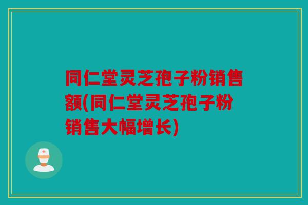 同仁堂灵芝孢子粉销售额(同仁堂灵芝孢子粉销售大幅增长)