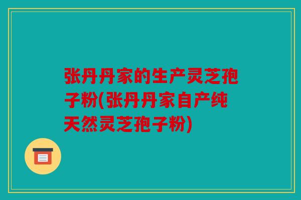 张丹丹家的生产灵芝孢子粉(张丹丹家自产纯天然灵芝孢子粉)