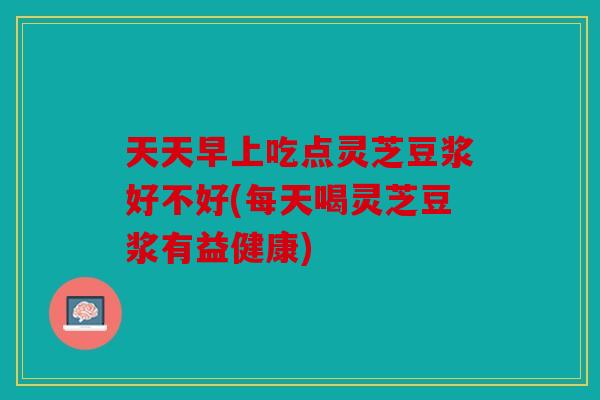 天天早上吃点灵芝豆浆好不好(每天喝灵芝豆浆有益健康)