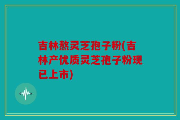 吉林熬灵芝孢子粉(吉林产优质灵芝孢子粉现已上市)