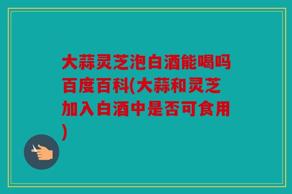 大蒜灵芝泡白酒能喝吗百度百科(大蒜和灵芝加入白酒中是否可食用)