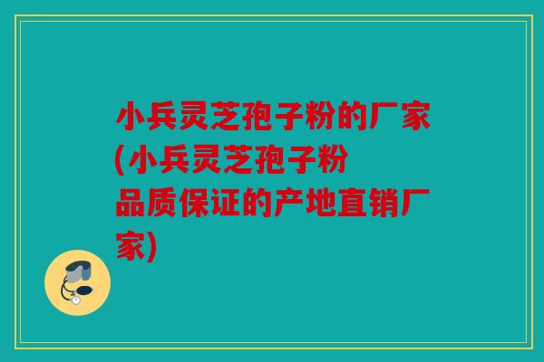 小兵灵芝孢子粉的厂家(小兵灵芝孢子粉  品质保证的产地直销厂家)