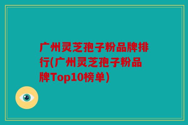 广州灵芝孢子粉品牌排行(广州灵芝孢子粉品牌Top10榜单)