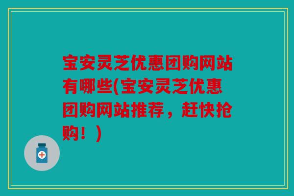 宝安灵芝优惠团购网站有哪些(宝安灵芝优惠团购网站推荐，赶快抢购！)