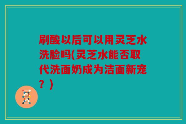 刷酸以后可以用灵芝水洗脸吗(灵芝水能否取代洗面奶成为洁面新宠？)
