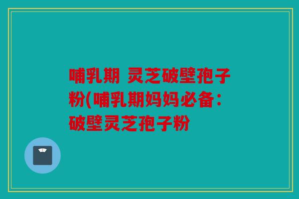 哺乳期 灵芝破壁孢子粉(哺乳期妈妈必备：破壁灵芝孢子粉