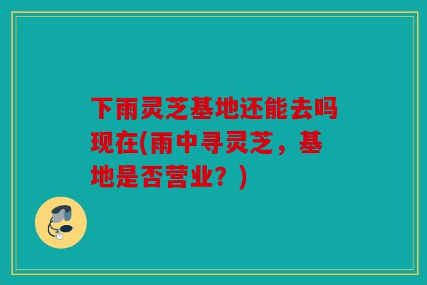 下雨灵芝基地还能去吗现在(雨中寻灵芝，基地是否营业？)