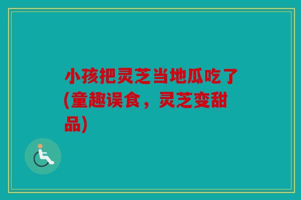 小孩把灵芝当地瓜吃了(童趣误食，灵芝变甜品)