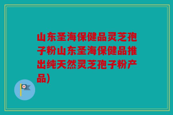 山东圣海保健品灵芝孢子粉山东圣海保健品推出纯天然灵芝孢子粉产品)