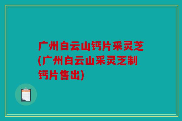 广州白云山钙片采灵芝(广州白云山采灵芝制钙片售出)