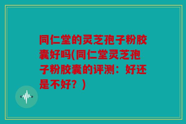 同仁堂的灵芝孢子粉胶囊好吗(同仁堂灵芝孢子粉胶囊的评测：好还是不好？)