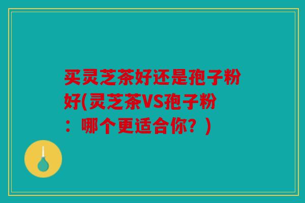 买灵芝茶好还是孢子粉好(灵芝茶VS孢子粉：哪个更适合你？)