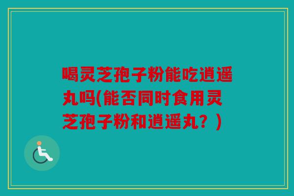 喝灵芝孢子粉能吃逍遥丸吗(能否同时食用灵芝孢子粉和逍遥丸？)